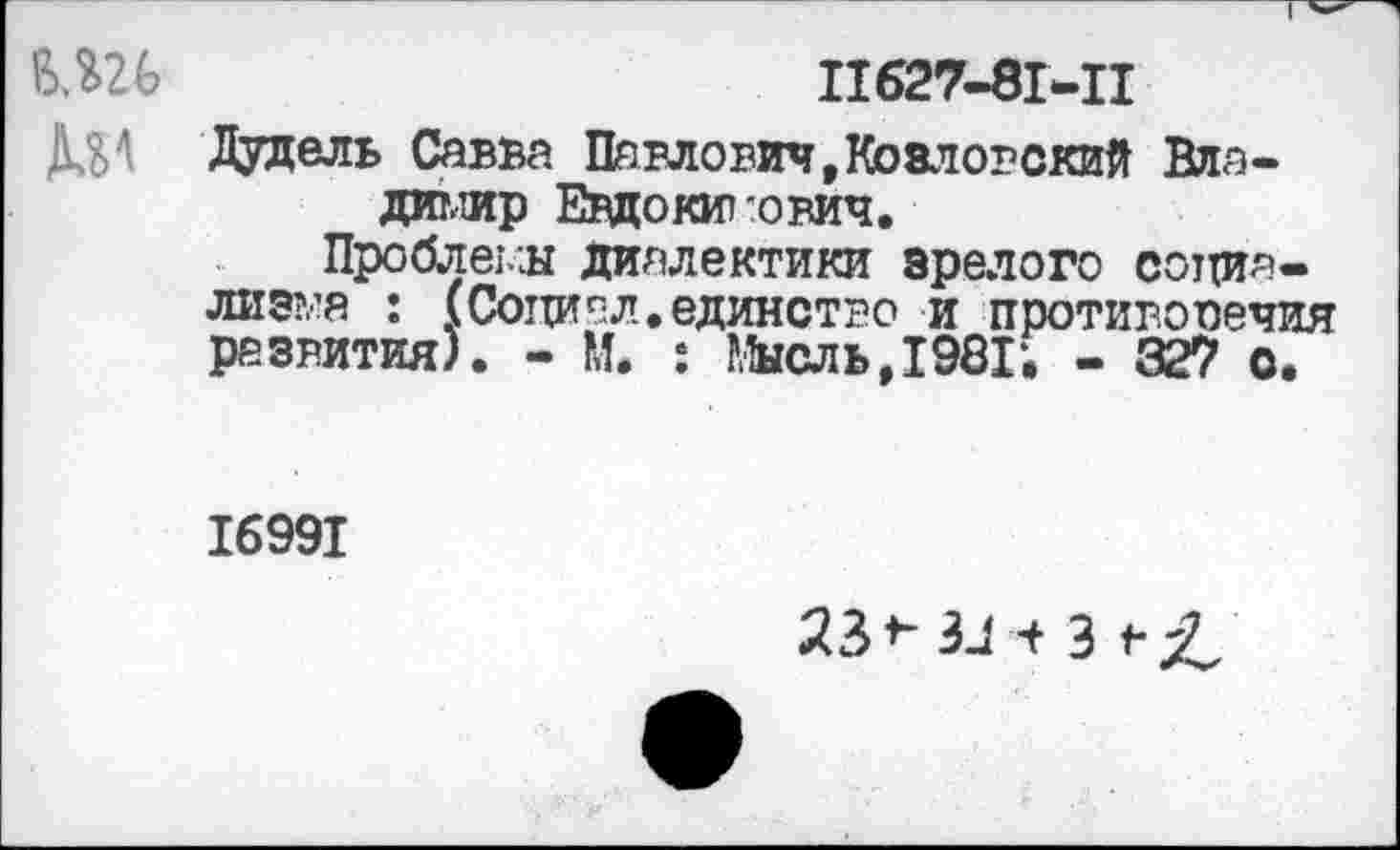 ﻿т
11627-81-11
Дудель Савва Павлович,Козловский Владимир Евдокимович.
Проблемы диалектики зрелого социализма : (Социал.единство и противоречия развития). - М. : Мысль,1981; - 327 с.
16991